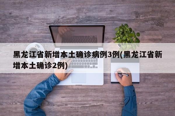 黑龙江省新增本土确诊病例3例(黑龙江省新增本土确诊2例)
