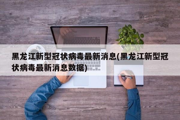 黑龙江新型冠状病毒最新消息(黑龙江新型冠状病毒最新消息数据)
