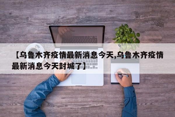 【乌鲁木齐疫情最新消息今天,乌鲁木齐疫情最新消息今天封城了】