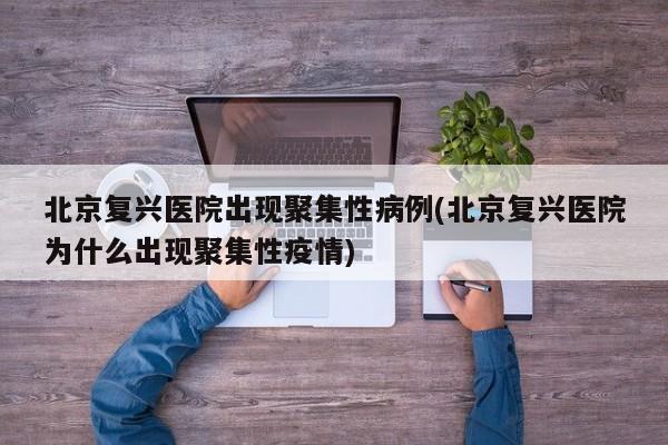 北京复兴医院出现聚集性病例(北京复兴医院为什么出现聚集性疫情)