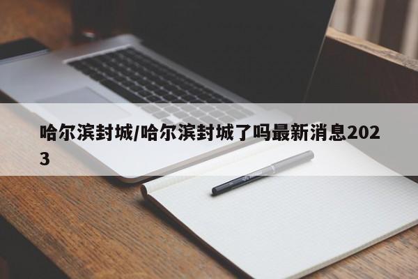 哈尔滨封城/哈尔滨封城了吗最新消息2023