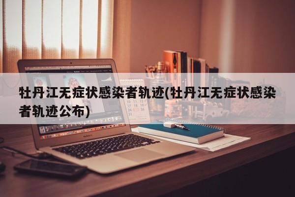 牡丹江无症状感染者轨迹(牡丹江无症状感染者轨迹公布)