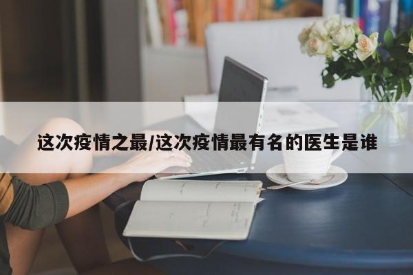 这次疫情之最/这次疫情最有名的医生是谁