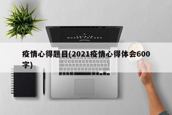 疫情心得题目(2021疫情心得体会600字)