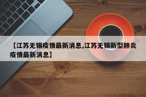 【江苏无锡疫情最新消息,江苏无锡新型肺炎疫情最新消息】