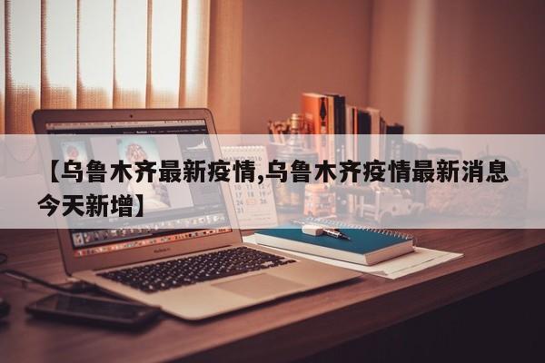 【乌鲁木齐最新疫情,乌鲁木齐疫情最新消息今天新增】