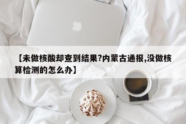 【未做核酸却查到结果?内蒙古通报,没做核算检测的怎么办】