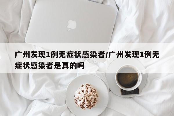 广州发现1例无症状感染者/广州发现1例无症状感染者是真的吗