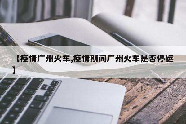 【疫情广州火车,疫情期间广州火车是否停运】