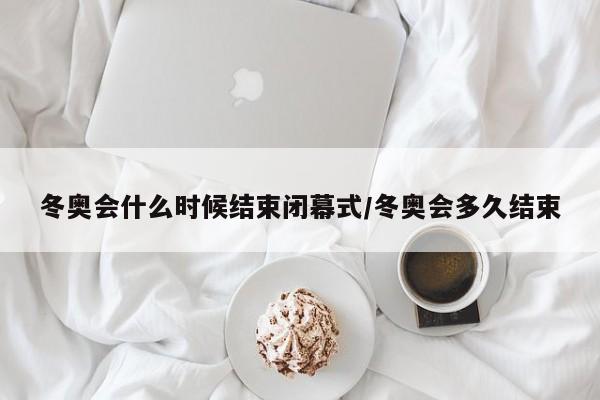 冬奥会什么时候结束闭幕式/冬奥会多久结束