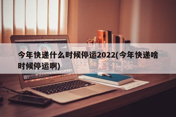 今年快递什么时候停运2022(今年快递啥时候停运啊)