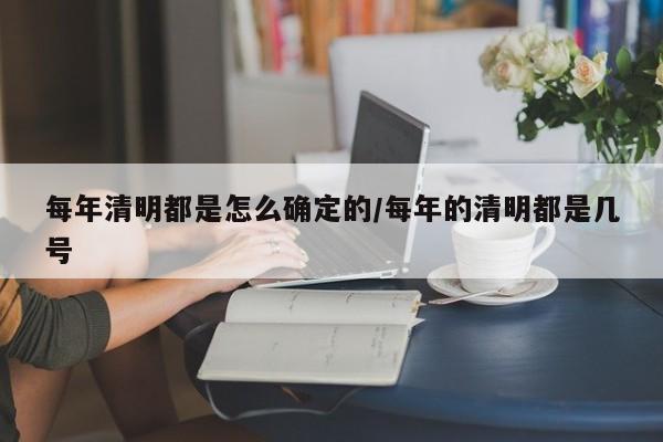 每年清明都是怎么确定的/每年的清明都是几号