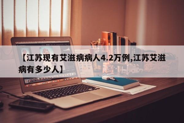【江苏现有艾滋病病人4.2万例,江苏艾滋病有多少人】