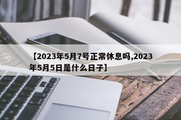【2023年5月7号正常休息吗,2023年5月5日是什么日子】