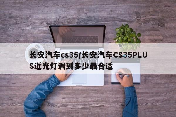 长安汽车cs35/长安汽车CS35PLUS近光灯调到多少最合适