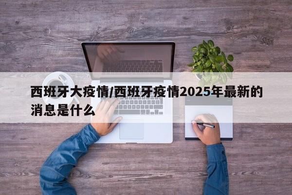 西班牙大疫情/西班牙疫情2025年最新的消息是什么