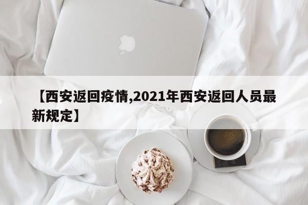 【西安返回疫情,2021年西安返回人员最新规定】