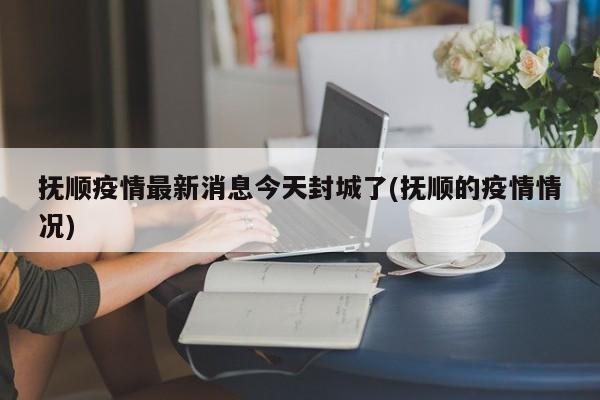 抚顺疫情最新消息今天封城了(抚顺的疫情情况)