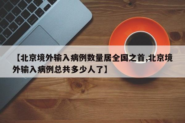 【北京境外输入病例数量居全国之首,北京境外输入病例总共多少人了】