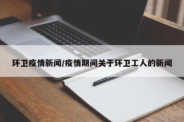环卫疫情新闻/疫情期间关于环卫工人的新闻