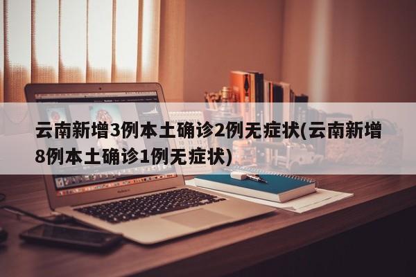 云南新增3例本土确诊2例无症状(云南新增8例本土确诊1例无症状)