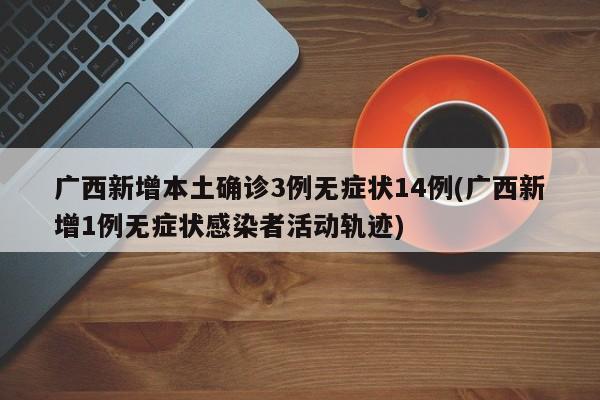 广西新增本土确诊3例无症状14例(广西新增1例无症状感染者活动轨迹)