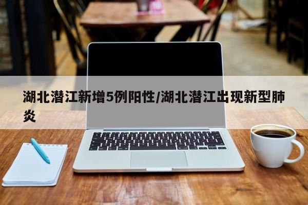 湖北潜江新增5例阳性/湖北潜江出现新型肺炎