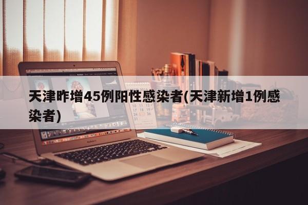 天津昨增45例阳性感染者(天津新增1例感染者)