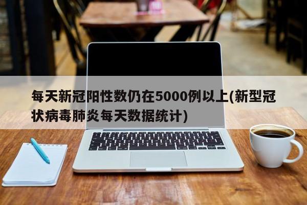 每天新冠阳性数仍在5000例以上(新型冠状病毒肺炎每天数据统计)