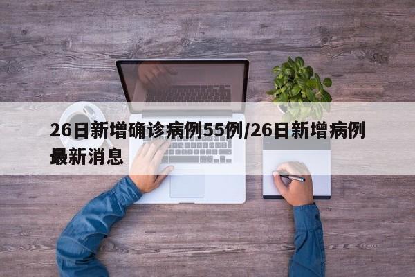 26日新增确诊病例55例/26日新增病例最新消息