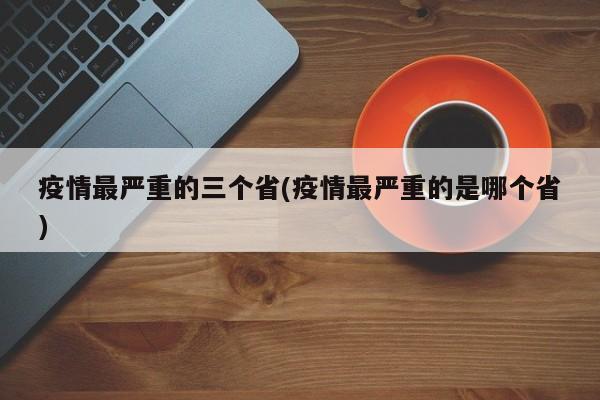 疫情最严重的三个省(疫情最严重的是哪个省)