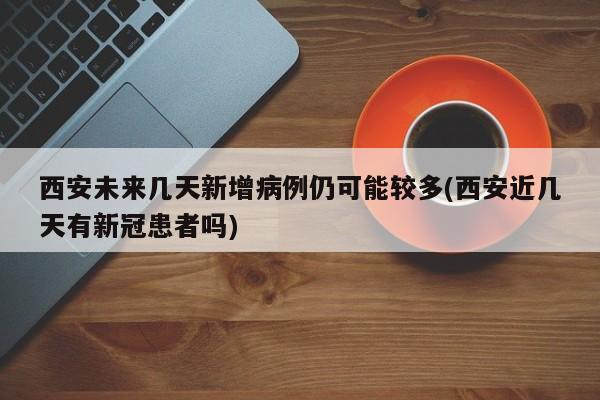 西安未来几天新增病例仍可能较多(西安近几天有新冠患者吗)
