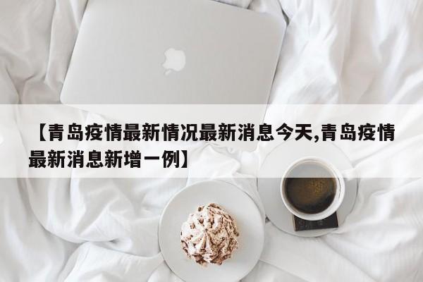 【青岛疫情最新情况最新消息今天,青岛疫情最新消息新增一例】