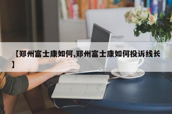 【郑州富士康如何,郑州富士康如何投诉线长】