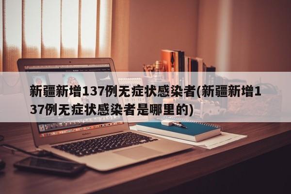 新疆新增137例无症状感染者(新疆新增137例无症状感染者是哪里的)