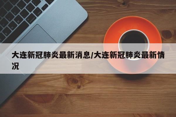 大连新冠肺炎最新消息/大连新冠肺炎最新情况