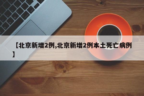 【北京新增2例,北京新增2例本土死亡病例】