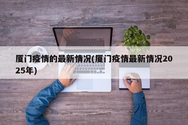 厦门疫情的最新情况(厦门疫情最新情况2025年)