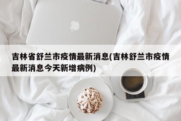 吉林省舒兰市疫情最新消息(吉林舒兰市疫情最新消息今天新增病例)