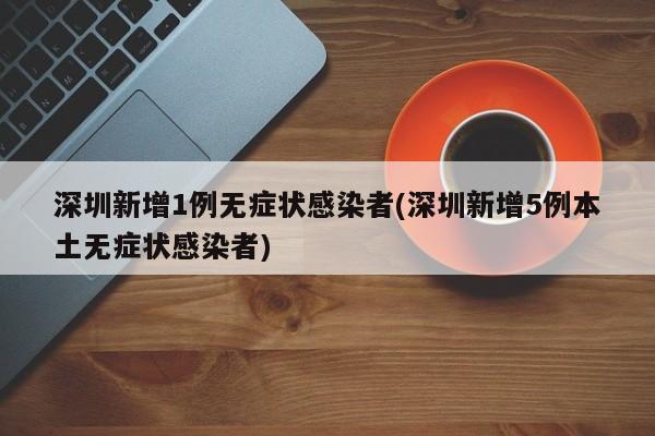 深圳新增1例无症状感染者(深圳新增5例本土无症状感染者)