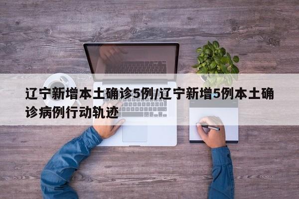 辽宁新增本土确诊5例/辽宁新增5例本土确诊病例行动轨迹