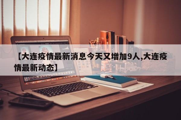 【大连疫情最新消息今天又增加9人,大连疫情最新动态】