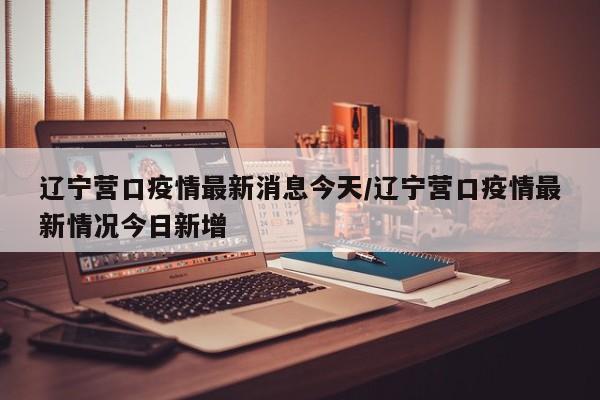 辽宁营口疫情最新消息今天/辽宁营口疫情最新情况今日新增