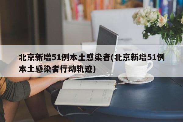 北京新增51例本土感染者(北京新增51例本土感染者行动轨迹)