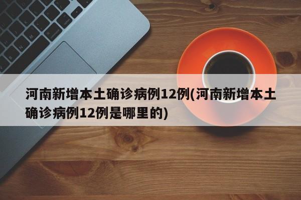 河南新增本土确诊病例12例(河南新增本土确诊病例12例是哪里的)