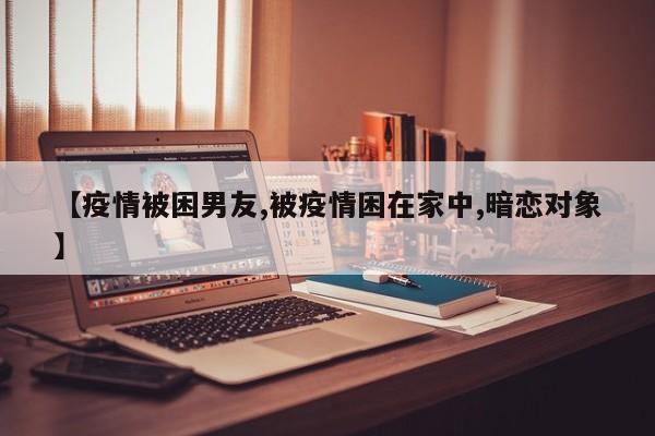 【疫情被困男友,被疫情困在家中,暗恋对象】