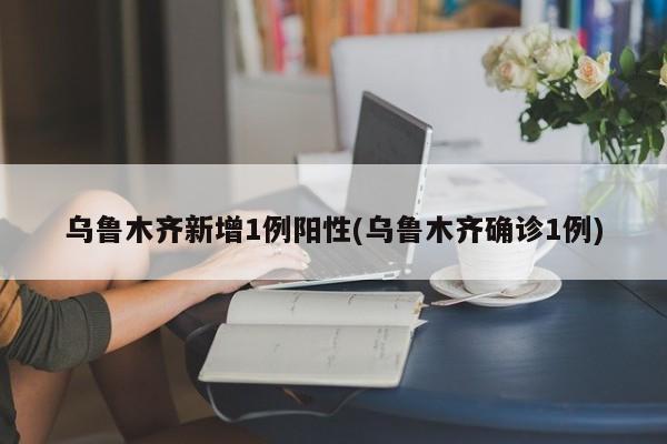 乌鲁木齐新增1例阳性(乌鲁木齐确诊1例)