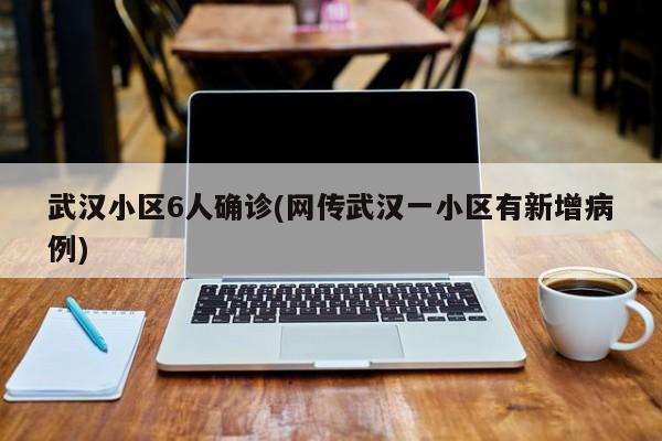 武汉小区6人确诊(网传武汉一小区有新增病例)