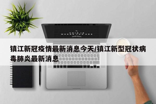 镇江新冠疫情最新消息今天/镇江新型冠状病毒肺炎最新消息