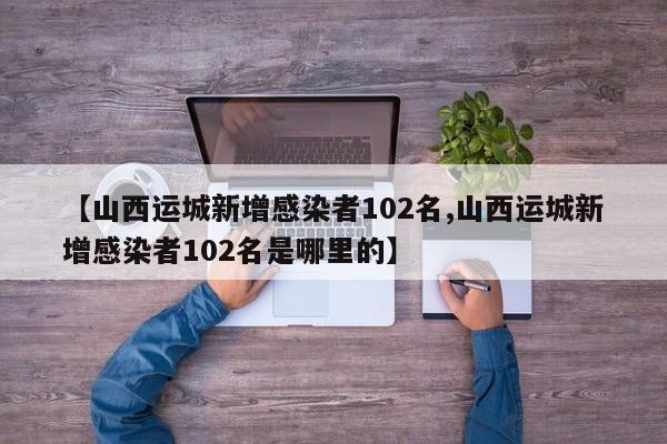 【山西运城新增感染者102名,山西运城新增感染者102名是哪里的】